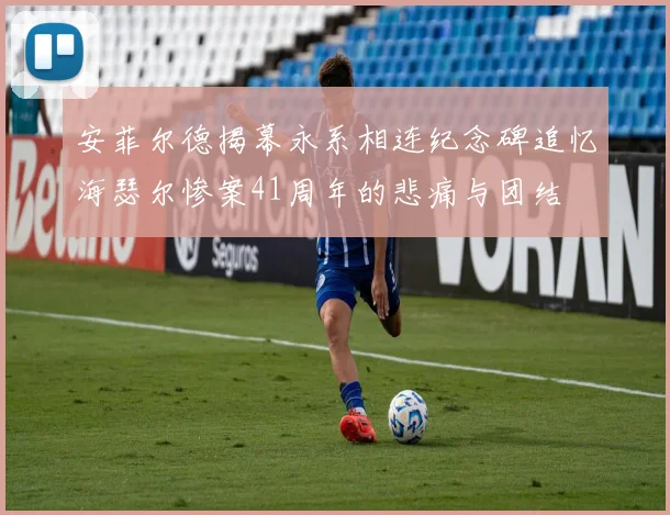 安菲尔德揭幕永系相连纪念碑追忆海瑟尔惨案41周年的悲痛与团结