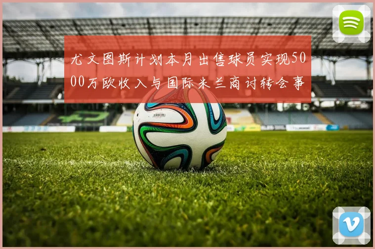 尤文图斯计划本月出售球员实现5000万欧收入与国际米兰商讨转会事宜