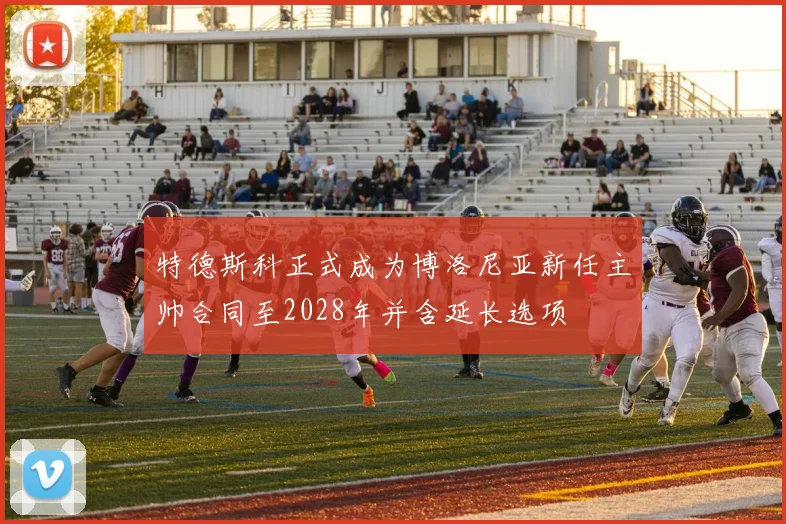特德斯科正式成为博洛尼亚新任主帅合同至2028年并含延长选项