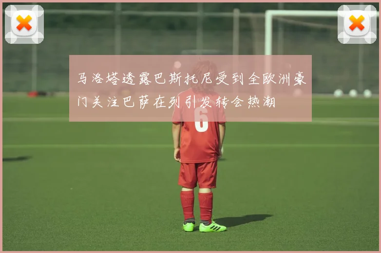 马洛塔透露巴斯托尼受到全欧洲豪门关注巴萨在列引发转会热潮