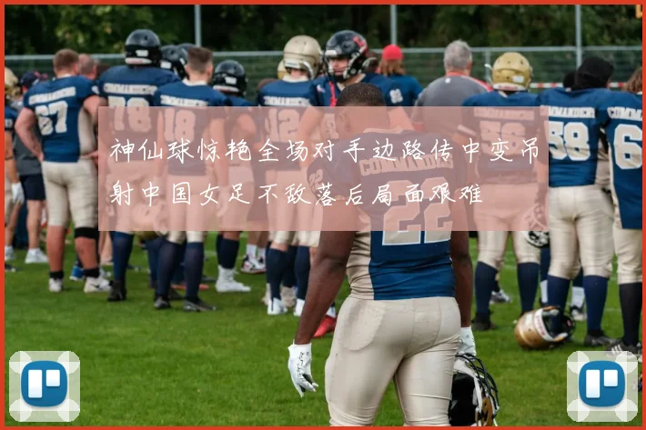 神仙球惊艳全场对手边路传中变吊射中国女足不敌落后局面艰难