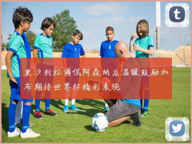 里沙利松调侃阿森纳后温暖鼓励加布期待世界杯精彩表现