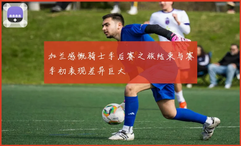 加兰感慨骑士季后赛之旅结束与赛季初表现差异巨大