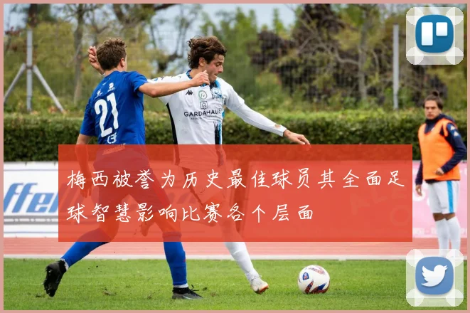 梅西被誉为历史最佳球员其全面足球智慧影响比赛各个层面