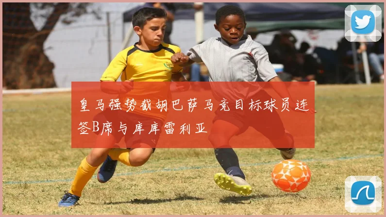 皇马强势截胡巴萨马竞目标球员连签B席与库库雷利亚