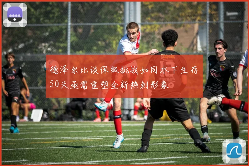 德泽尔比谈保级挑战如同水下生存50天亟需重塑全新热刺形象