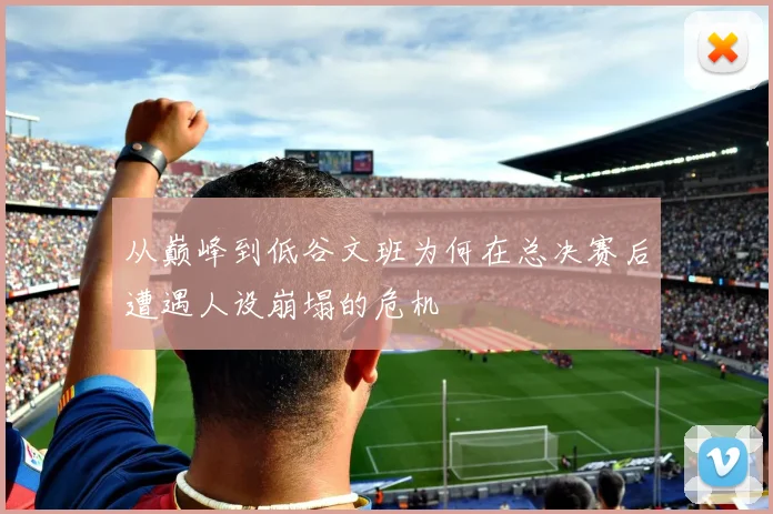 从巅峰到低谷文班为何在总决赛后遭遇人设崩塌的危机