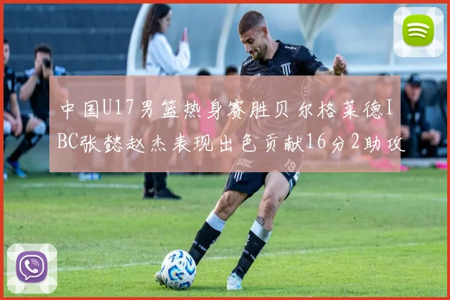 中国U17男篮热身赛胜贝尔格莱德IBC张懿赵杰表现出色贡献16分2助攻2抢断