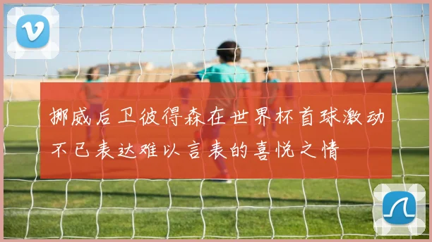 挪威后卫彼得森在世界杯首球激动不已表达难以言表的喜悦之情