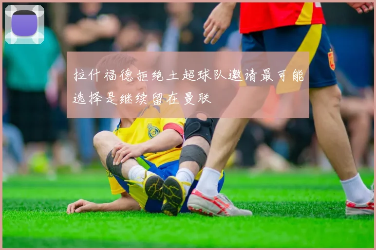 拉什福德拒绝土超球队邀请最可能选择是继续留在曼联