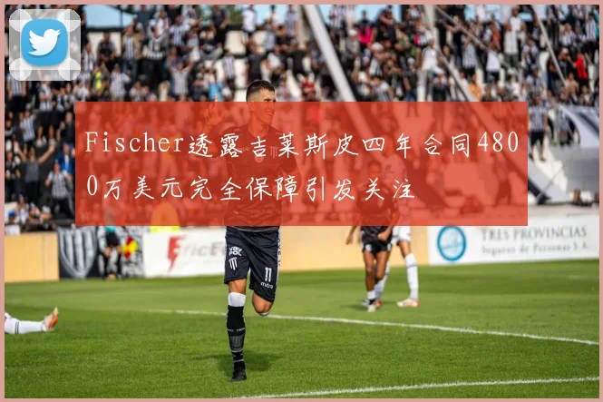 Fischer透露吉莱斯皮四年合同4800万美元完全保障引发关注