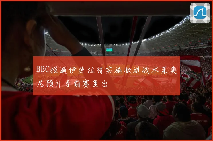 BBC报道伊劳拉将实施激进战术莱奥尼预计季前赛复出