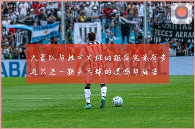 火箭队与抽中文班的距离究竟有多近只差一颗乒乓球的遗憾与痛苦