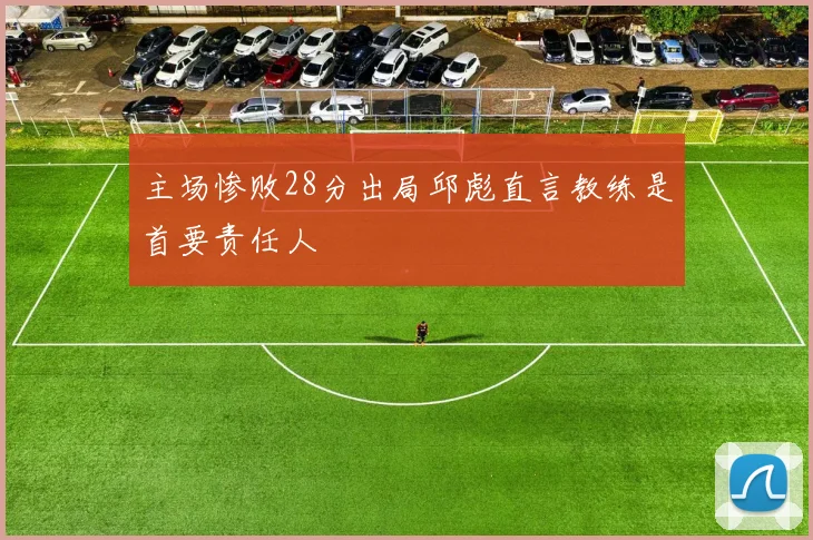 主场惨败28分出局邱彪直言教练是首要责任人