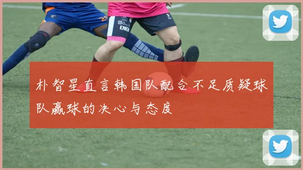 朴智星直言韩国队配合不足质疑球队赢球的决心与态度