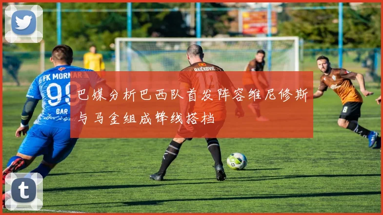 巴媒分析巴西队首发阵容维尼修斯与马金组成锋线搭档