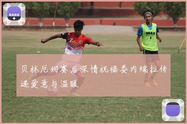 贝林厄姆赛后深情祝福委内瑞拉传递爱意与温暖