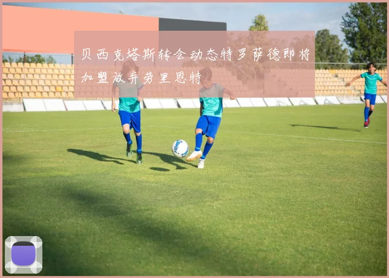 贝西克塔斯转会动态特罗萨德即将加盟放弃劳里恩特