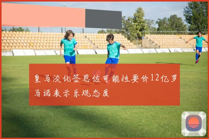 皇马淡化签恩佐可能性要价12亿罗马诺表示乐观态度