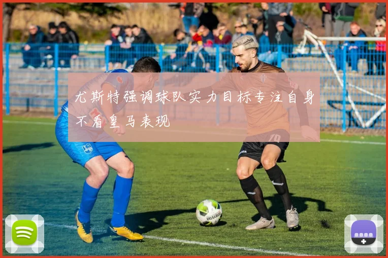 尤斯特强调球队实力目标专注自身不看皇马表现