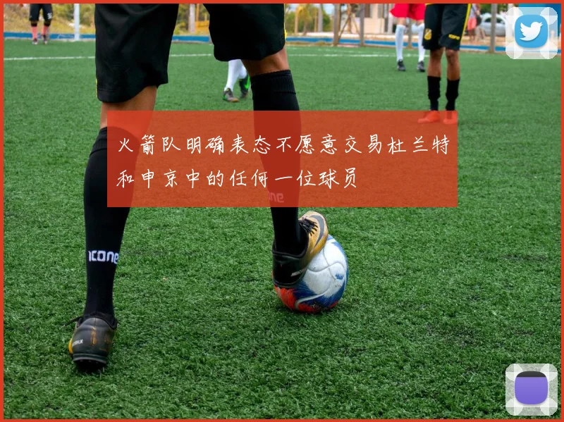 火箭队明确表态不愿意交易杜兰特和申京中的任何一位球员